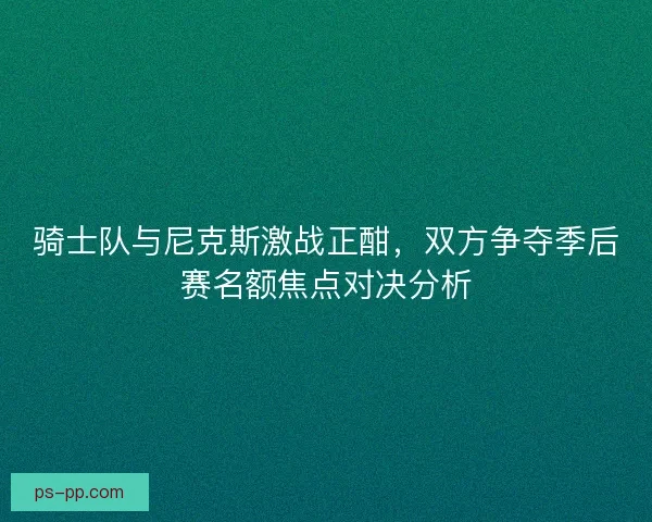 骑士队与尼克斯激战正酣，双方争夺季后赛名额焦点对决分析