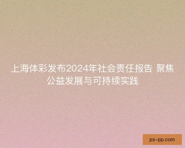 上海体彩发布2024年社会责任报告 聚焦公益发展与可持续实践