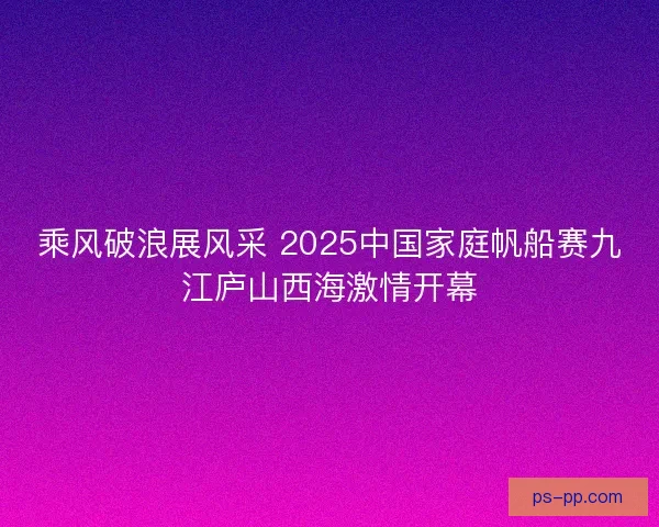 乘风破浪展风采 2025中国家庭帆船赛九江庐山西海激情开幕