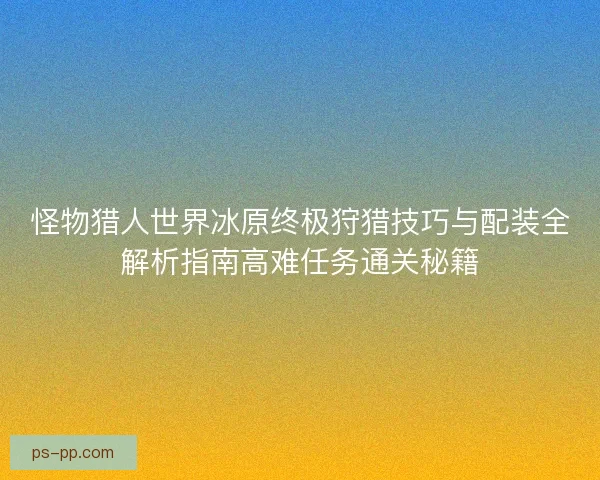 怪物猎人世界冰原终极狩猎技巧与配装全解析指南高难任务通关秘籍